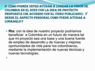 d. Como podría usted ayudar a lograr la visión de Colombia en el 2025 con la idea de proyecto propuesta (De acuerdo con el video publicado).  Y desde el aspecto personal como puede ayudar a lograrlo-?Rta: con la idea de nuestro proyecto podríamos beneficiar  a Colombia en un futuro de manera tal que mi proyecto sea una base y una buena fuente de empleo de desarrollo y de nuevas y mejores oportunidades de vida parar los colombianos, mediante la implementación de nuevas técnicas y nuevas tecnologías.  