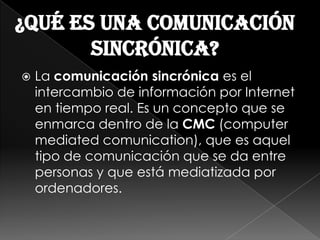 ¿Qué es una comunicación
       sincrónica?
   La comunicación sincrónica es el
    intercambio de información por Internet
    en tiempo real. Es un concepto que se
    enmarca dentro de la CMC (computer
    mediated comunication), que es aquel
    tipo de comunicación que se da entre
    personas y que está mediatizada por
    ordenadores.
 