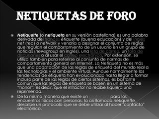 netiquetas de foro
 Netiquette (o netiqueta en su versión castellana) es una palabra
  derivada del francés étiquette (buena educación) y del inglés
  net (red) o network y vendría a designar el conjunto de reglas
  que regulan el comportamiento de un usuario en un grupo de
  noticias (newsgroup en inglés), una lista de correo, un foro de
  discusiones o al usar el correo electrónico. Por extensión, se
  utiliza también para referirse al conjunto de normas de
  comportamiento general en Internet. La Netiqueta no es más
  que una adaptación de las reglas de etiqueta del mundo real a
  las tecnologías y el ambiente virtual. Aunque normalmente las
  tendencias de etiqueta han evolucionado hasta llegar a formar
  incluso parte de las reglas de ciertos sistemas, es bastante
  común que las reglas de etiqueta se basen en un sistema de
  “honor”; es decir, que el infractor no recibe siquiera una
  reprimenda.
 De la misma manera que existe un protocolo para los
  encuentros físicos con personas, la así llamada netiquette
  describe un protocolo que se debe utilizar al hacer "contacto"
  electrónico.
 