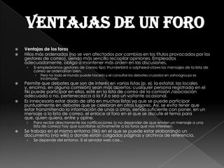 Ventajas de un foro
   Ventajas de los foros
   Hilos más ordenados (no se ven afectados por cambios en los títulos provocados por los
    gestores de correo), siendo más sencillo recopilar opiniones. Empleados
    adecuadamente, obliga a mantener más orden en las discusiones.
     ›   Si empleáramos gestores de correo tipo thunderbird o sylpheed-claws los mensajes de la lista de
         correo se ordenarían bien.
            Pero no todo el mundo puede hacerlo y el consultar los debates cruzados en yahoogroups es
             incómodo.
   Permite que debates que son de interés en varias listas (p. ej. la estatal, las locales
    y, encima, en alguna comisión) sean más abiertos: cualquier persona registrada en el
    tiki puede participar en ellos, esté en la lista de correo de la comisión /asociación
    adecuada o no, pertenecezca a la FJI o sea un visitante ocasional.
   Es innecesario estar dado de alta en muchas listas ya que se puede participar
    puntualmente en debates que se celebran en otros lugares. Así, se evita tener que
    estar transmitiendo la información de unas a otras, siendo suficiente con poner, en un
    mensaje a la lista de correo, el enlace al foro en el que se discute el tema para
    que, quien quiera, entre y opine.
     ›   Para recibir directamente las notificaciones (y no depender de que envíen un mensaje a una
         lista de correo) hay que suscribirse activamente a los foros que nos interesen.
   Se trabaja en el mismo entorno (tiki) en el que se puede estar elaborando un
    documento (vía wiki) o donde están colgadas páginas y archivos de referencia.
     ›   Se depende del entorno. Si el servidor web cae...
 