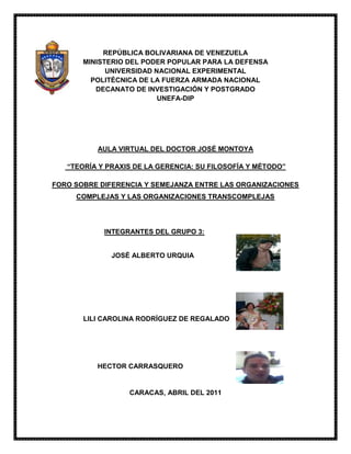-316865-181610REPÚBLICA BOLIVARIANA DE VENEZUELA<br />MINISTERIO DEL PODER POPULAR PARA LA DEFENSA<br />UNIVERSIDAD NACIONAL EXPERIMENTAL<br />POLITÉCNICA DE LA FUERZA ARMADA NACIONAL<br />DECANATO DE INVESTIGACIÓN Y POSTGRADO<br />UNEFA-DIP<br />AULA VIRTUAL DEL DOCTOR JOSÉ MONTOYA<br /> “TEORÍA Y PRAXIS DE LA GERENCIA: SU FILOSOFÍA Y MÉTODO”<br />FORO SOBRE DIFERENCIA Y SEMEJANZA ENTRE LAS ORGANIZACIONES COMPLEJAS Y LAS ORGANIZACIONES TRANSCOMPLEJAS<br />4144645140970                             INTEGRANTES DEL GRUPO 3: <br />                                                         <br />                                              <br />              JOSÉ ALBERTO URQUIA<br />                                                 <br />414464531750<br />                  LILI CAROLINA RODRÍGUEZ DE REGALADO<br />                                            <br />                <br />4144645109220<br /> HECTOR CARRASQUERO<br />                   <br />CARACAS, ABRIL DEL 2011<br />FORO SOBRE DIFERENCIA Y SEMEJANZA ENTRE LAS ORGANIZACIONES COMPLEJAS Y LAS ORGANIZACIONES TRANSCOMPLEJAS<br />DIFERENCIAORGANIZACIONES COMPLEJAS YORGANIZACIONES TRANSCOMPLEJASEs aquella que se preocupa por su interior; es decir, por su estructura (diseño: horizontal y vertical) por el trabajo y las tareas además de la especialización del personal, por el conocimiento y la comunicación; frente a una sociedad en la que solo existían los recursos humanos y la mano de obra (tecnificada). El cambio que genera la nueva economía, impacta en la organización lo que evidencia que ellas deben modificar esa estructura con el fin de adaptarse a la nueva era moderna. Para ello, la organización debe abandonar todo lo que hace e incorporar a la vida diaria la auto superación continua; por lo que cada organización debe aprender a explotar su conocimiento a desarrollarse y proponer nuevos retos en función de superarlos a través de la innovación como proceso sistemático que puede ser abandonado para luego comenzar otro. Cabe señalar que esta es una organización que se preocupa por la producción.Es aquella que emplea una planificación utilizando métodos y técnicas innovadoras, originales y modernas; además adaptadas a la realidad de las necesidades y situaciones que se presentan, con el fin de lograr una o varias decisiones alternativas a través de una visión mucho más amplia de la que se está acostumbrado para el logro de los objetivos organizacionales con el aprovechamiento y el buen manejo de los recursos que requiere la misma.En pocas palabras; es aquella que reconoce y utiliza todos los recursos tanto internos (humanos, financieros, tecnológicos y materiales) como los externos (sociedad, cultura, política, globalización, etc) y los adapta a la sociedad compleja para saltar esa barrera de incertidumbre y constante cambios; logrando así posicionar a la organización en una sociedad transcompleja que indicará su presencia en la sociedad post-moderna, pasando de ser una empresa de producción a una de servicio que busca la mejora y bienestar de la sociedad que la rodea.<br />SEMEJANZASORGANIZACIONES COMPLEJAS YORGANIZACIONES TRANSCOMPLEJAS- Usan Tecnologías.- Realizan Planificación Organizativa.- Innovan en sus Procesos.- Tienen Estructuras Organizativas.-Buscan Superar Nuevos Retos Organizacionales.- Ambas Manejan Recursos (Humanos, Financieros, Tecnológicos, Materiales).- Buscan la Adaptación a un Sistema (La Sociedad Compleja al. Modernismo; Mientras que la Transcompleja al Postmodernismo).- Ellas se encuentran en Constante Cambios.- Ambas Manejan la Incertidumbre.- Abandonan un Ciclo Sistemático para Comenzar Otro.- Ambas tienen una Actividad Comercial (La Organización Compleja Tiene una Actividad Productiva; Mientras que la Organización Transcompleja Generan una Actividad de Servicio).<br />      Para la comprensión de lo que significa las organizaciones transcomplejas definiremos las palabras que componen las mismas:<br />- Trans significa: “Más allá o del otro lado, a través de”.<br />- Complejas significa: “Característica que surge en un sistema, cuando no es posible que todos los elementos se relacionen entre sí, en un determinado momento” o varias alternativas.<br />- Las organizaciones: “Son sistemas diseñados para lograr metas y objetivos por medio de los recursos humanos y de otro tipo. Están compuestas por subsistemas interrelacionados que cumplen funciones especializadas. Convenio sistemático entre personas para lograr algún propósito específico. Grupo social compuesto por personas, tareas y administración, que forman una estructura sistemática de relaciones de interacción, tendientes a producir bienes y/o servicios para satisfacer las necesidades de una comunidad dentro de un entorno y así poder satisfacer su propósito distintivo que es su misión.<br />-Compañía, corporación, firma, empresa, institución o asociación, o parte de éstas, con personalidad jurídica o no, pública o privada, que tiene sus funciones y administración propias. <br />      Entonces podemos decir que las organizaciones transcomplejas son:la búsqueda de una solución utilizando alternativas, a través de una visión más allá de lo que se está acostumbrado para el logro de los objetivos y el buen manejo de los diferentes recursos que requiera la organización. Partiendo de esta idea hay que tener presente que los gerentes son los que manejan los recursos y por lo tanto, es el que mueve la organización o empresa sea pública o privada, hacia la dirección correcta o no; colocando en práctica sus conocimientos, estudiando las experiencias de la organización, tomando las decisiones para el futuro, que es lo que forma un presente estable y exitosa o todo lo contrario. Este gerente deberá manejar la ética, moralidad, legalidad, el ambiente de trabajo, los recursos (humanos, financieros, tecnológicas y materiales), socioculturales, psicológicas, políticas, la globalización, entre muchos otros factores no solo internos que puedan perjudicar a la organización sino también los externos. El gerente tiene que realizar una planificación utilizando métodos y técnicas innovadoras, originales y modernas adaptándola a la realidad, necesidades y situaciones que se le presenten a la organización, esta se denominaría como una visión transcompleja. Estas ideas se inspiran mas allá de lo convencional, es una nueva forma de ver y hacer las actividades, para el diagnostico y aplicación de una planificación y ejecución flexible en la labor que desempeña el gerente para el bien de la organización. Tomando las temáticas de modernidad, flexibilidad y la infinidad de vías de comunicación el gerente tomara estos a su favor y por lo tanto favor de la organización, para aplicarlas con el personal y entre los departamentos o divisiones del mismo; para que estos se ejecuten de manera exitosa, se estudiaran los siguientes tipos o estilos de gerencias:<br />Ø Visión Modernista: es el del enfoque capitalista donde el bien estar recurso humano no tiene gran importancia, teniendo que adaptarse a la organización sin aportar sus ideas ni expresar sus emociones, para este lo primordial es el recurso financiero por todo lo alto.<br />Ø Visión Pos-moderna: este tipo de gerencia se enfoca en el bien estar humano, se preocupa por su situación emocional, espiritual, económica, psicológica entre todas aquellas que puedan significar para el individua tanto positiva como negativamente. La parte financiera es importante pero o primordial como lo es el bienestar de sus trabajadores.<br />Ø Visión Transmoderna: Esta gerencia es la unión de las dos anteriores tomando en cuenta la economía de la organización sin olvidar la importancia de las personas que allí laboran, esto se ha tomando como la perspectiva homo posteconomicus (lo que catálogo como un hombre de respetuoso de mente abierta).      En las diferentes temáticas nombradas anteriormente traen algunos problemas, los cuales son:<br />     En la visión Pos-modernista en donde las organizaciones solo se preocupan por el capital mas no por el personal, la remuneración va de los extremos es decir, los dueños, presidentes o cualquier alto cargo de una organizaron tiene una muy buena remunera, SINDO todo lo contrario al trabajador común que le pagan muy poco, por muchas horas de trabajo y sin respeto a sus ideas o necesidades, lo que marca esto una desigualdad socio –económico extrema; aprovechándose de la poca oferta de trabajo con la cantidad de demanda que existe. Estamos claro de que dependiendo del grado de instrucción y rol que desempeña cada uno del personal dentro de la organización, tiende al aumenta de su remuneración, pero este debiera ser asimétrica, ya que los extremos son malos y siempre causan problemas, tomando estos mecanismos se da una justa clasificación de la remuneración vertical, en la cual todos tengan una vida socio-económica digna para todo ser humano.<br />Aprendizaje en la Organización<br />     Es aquella que se da con la vivencia diaria, no solo en lo personal sino también en lo laboral, lo que le dará fuerza a la organización confirmar y crear mecanismos para las necesidades del aprendizaje permanente; estas actividades son importantes porque mantienen al personal de la organización interpretando, innovando, capases de interpretar las necesidades del momento y por lo tanto tomar decisiones acertadas, la integración, compenetración y comunicación como equipo de trabajo los unirá cada vez mas; disfrutando una armonía que es necesaria para el éxito de cualquier organización; de aquí en adelante nace lo que llamamos organizaciones posmodernista.<br />Nuevos Paradigmas<br />     Definiremos paradigmas como un conjunto de ideas o la visión particular de ver las cosas de nuestros pensamientos de la realidad. Nuevo, significa que lo estamos viendo o conociendo por primera vez. Partimos de acá para decir que la innovación de los paradigmas de la organización deben ser constantes para que este crezca y perdure e en tiempo, no solo él, sino también las personas que allí se encuentran estén en constante aprendizaje. Entonces se puede decir que la pos-modernidad es un paradigma que puede adoptar cualquier organización, ya que estos al concebir nuevos aprendizaje adaptándose a la realidad cambiante, incierta, compleja y las necesidades que la misma puede presentar en los diferentes plazos. Posiblemente, una de las cosas que subyace en este tema sea la posibilidad de un pluralismo epistemológico en lugar de la objetividad del racionalismo y de la construcción de un nuevo paradigma.<br />Pos-modernidad y Disciplina<br />      Dentro del pos-modernidad se plantea que las personas o grupos de trabajos que se encuentran dentro de la organización deben pensar transdiciplinariamente, con la finalidad de facilitar la enseñanza-aprendizaje de las situaciones que se presentan dentro de la organización que son complejas, cambiantes en inciertos en mundo donde vivimos; lo que se convierte en un desafío no para la pos-modernidad, sino para aquellos gerentes que deben estar en constante cambio en los paradigmas de los que dirige, ya que los cambios muchas veces no son fáciles y dependiendo de cómo sean tomados se obtendrá un cambio positivo o negativo, a la mayoría de las personas les cuesta cambiar de paradigmas de un momento a otro.     La modernidad planteo el cómo debe pensar y actuar los individuos que allí laboraban, se creó un pensamiento disciplinario en la que los trabajadores debían adaptarse de lo teórico a lo práctico, como esto no los dejaba avanzar dentro de su campo laboral, la organizaciones pos-modernas deciden realizar los estatutos disciplinarios como mecanismos transdiciplinarios para poder comprender los pensamiento pos-moderno. Lo que se denomina como un reto inmenso ya que, se trata de desafiar el modo racional de pensar, que nos hace concebir disciplinariamente el mundo y a toda realidad que en él observamos, cambiar esto para los gerentes no será una tare fácil.<br />La Práctica en la Organización<br />      Las capacidades de la sociedad para adaptarse dependen cada vez más del conjunto de habilidades intelectuales, conocimientos y técnicas adquiridas, así como de las capacidades para resolver problemas que tengan sus miembros (Márquez, 2.001). Esto se irá desarrollando en la marcha, porque para resolver una situación muchas veces no hay tiempo de realizar una planificación extensa y detallada, lo que da origen a aprender haciendo, lo que es vital para los cambios que se presentan en toda organización, en la cual deben aprender en el desarrollo de funciones y procesos, adaptando estas actividades al entorno. El aprendizaje es involuntario y se crea como un proceso que empieza antes de actuar, trabajar y hacer, que nos forma, capacita y permite el desarrollo de habilidades y destrezas para el desempeño de ciertas tareas, procesos o funciones, entonces, el aprendizaje en la organización también debe ocurrir antes que el hacer, ya que sería el origen de las habilidades intelectuales, conocimientos y técnicas adquiridas. Sin embargo, en relación con las capacidades para resolver problemas, es la práctica, el ensayo y error en el hacer, vale agregar, la experiencia, lo que se integra con el conocimiento, fortaleciéndolo, para encontrar también soluciones satisfactorias en relación con lo interno y externo de la organización.     El aprender haciendo y la experiencia que se obtiene y se va acumulando de manera individual y colectiva, porque muchas veces tenemos ideas y la podemos plasmar en un proyecto pero a la hora de llevarlo a la realidad o a la práctica, no como estaba escrito o se había pesado, muchas veces no se sabe cómo se debe empezar realmente y menos en un mundo en constante cambio, no solo tecnológicos también paradigmáticos. Quienes dirigen y conforman las organizaciones también deben lograr que los asuntos se aborden desde un pensamiento complejo; por lo tanto, se puede afirmar que el aprendizaje organizacional bajo la perspectiva de la post-modernidad es dinamizado por el pensamiento complejo y transdisciplinario.<br />Las Organizaciones Complejas<br />De Wikipedia, la enciclopedia libre<br />Las organizaciones complejas puede referirse a:<br />Organizaciones que tienen muchas personas, procesos, normas, estrategias y unidades básicas<br />Organizaciones, estudiados por el emergente campo de la Teoría de la Complejidad y Organizaciones.<br />El objeto de estudio en el libro de Charles Perrow Complejo Organizaciones.<br />Fuentes Consultadas:<br />http://es.geocities.com/ludwigvera/sagao/retos_postmodernidad_construccion_nuevo_aprendizaje_organizacional.htmhttp://www.definicion.org/transwww.invi.uchile.cl/publicaciones/progresividad/40anexo1.htmhttp://es.wikipedia.org/wiki/Organizacion.www.ompib.org/new/index.php<br />http://translate.google.com/translate?hl=es&langpair=en|es&u=http://en.wikipedia.org/wiki/Complex_organizations<br />
