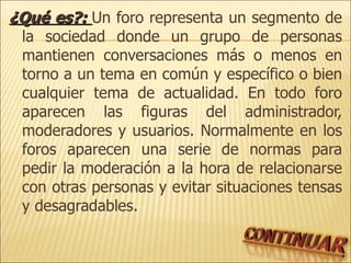 ¿Qué es?:  Un foro representa un segmento de la sociedad donde un grupo de personas mantienen conversaciones más o menos en torno a un tema en común y específico o bien cualquier tema de actualidad. En todo foro aparecen las figuras del administrador, moderadores y usuarios. Normalmente en los foros aparecen una serie de normas para pedir la moderación a la hora de relacionarse con otras personas y evitar situaciones tensas y desagradables. 