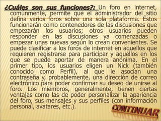 ¿Cuáles son sus funciones?:  Un foro en internet, comúnmente, permite que el administrador del sitio defina varios foros sobre una sola plataforma. Éstos funcionarán como contenedores de las discusiones que empezarán los usuarios; otros usuarios pueden responder en las discusiones ya comenzadas o empezar unas nuevas según lo crean convenientes. Se puede clasificar a los foros de internet en aquellos que requieren registrarse para participar y aquellos en los que se puede aportar de manera anónima. En el primer tipo, los usuarios eligen un Nick (también conocido como Perfil), al que le asocian una contraseña y, probablemente, una dirección de correo electrónico para poder confirmar su deseo de unirse al foro. Los miembros, generalmente, tienen ciertas ventajas como las de poder personalizar la apariencia del foro, sus mensajes y sus perfiles (con información personal, avatares, etc.). 