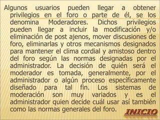 Algunos usuarios pueden llegar a obtener privilegios en el foro o parte de él, se los denomina Moderadores. Dichos privilegios pueden llegar a incluir la modificación y/o eliminación de post ajenos, mover discusiones de foro, eliminarlas y otros mecanismos designados para mantener el clima cordial y amistoso dentro del foro según las normas designadas por el administrador. La decisión de quién será el moderador es tomada, generalmente, por el administrador o algún proceso específicamente diseñado para tal fin. Los sistemas de moderación son muy variados y es el administrador quien decide cuál usar así también como las normas generales del foro. 