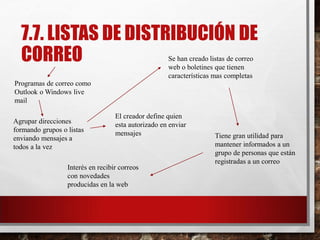 7.7. LISTAS DE DISTRIBUCIÓN DE
CORREO
Programas de correo como
Outlook o Windows live
mail
Se han creado listas de correo
web o boletines que tienen
características mas completas
Agrupar direcciones
formando grupos o listas
enviando mensajes a
todos a la vez
El creador define quien
esta autorizado en enviar
mensajes Tiene gran utilidad para
mantener informados a un
grupo de personas que están
registradas a un correo
Interés en recibir correos
con novedades
producidas en la web
 