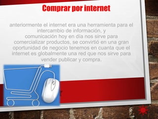 anteriormente el internet era una herramienta para el
intercambio de información, y
comunicación hoy en día nos sirve para
comercializar productos, se convirtió en una gran
oportunidad de negocio tenemos en cuanta que el
internet es globalmente una red que nos sirve para
vender publicar y compra.
Comprar por internet
 