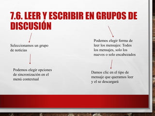 7.6. LEER Y ESCRIBIR EN GRUPOS DE
DISCUSIÓN
Seleccionamos un grupo
de noticias
Podemos elegir forma de
leer los mensajes: Todos
los mensajes, solo los
nuevos o solo encabezados
Podemos elegir opciones
de sincronización en el
menú contextual
Damos clic en el tipo de
mensaje que queramos leer
y el se descargará
 