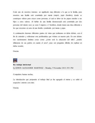 Cada uno de nosotros tenemos un significado muy diferente a lo que es la familia, para
nosotros una familia está constituida por mamá (mujer), papá (hombre), donde se
construyen valores para crecer como personas, el cual es labor de los papas enseñar a sus
hijos a estos valores. Al hablar de una familia (homosexual) está constituida por dos
personas del mismo sexo ya sean 2 mujeres o 2 hombres, donde tienen una ética diferente a
los que crecemos en seno de una familia constituida por mama y papa.
A continuación daremos diferentes puntos de vistas que realizamos en dicho debate, con el
fin de entender y reflexionar esta problemática que vivimos en nuestro país. En este debate
nos cuestionamos distintas cosas como: ¿cómo será la educación del niño?, ¿tendrá
influencias de sus padres en cuanto el sexo?, pues son preguntas difíciles de explicar en
dicha ocasión.
Gracias.
Re: trabajo intelectual
by EDWIN ALEXANDER MARTINEZ - Monday, 9 November 2015, 9:51 PM
Compañera buenas noches,
La introducción que propusiste al trabajo final ya fue agregada al mismo y se subió al
respectivo entorno con éxito.
Gracias.
 