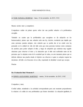 FORO MOMENTO FINAL.
Re: Evaluación final Momento 5
de YURI TATIANA HUERTAS - lunes, 23 de noviembre de 2015, 19:21
Buenas noches tutor y compañeros
Compañeros realizo mi primer aporte sobre dar una posible solución a la problemática
escogida.
Teniendo en cuenta que la problemática que escogimos es (la adopción en los
homosexuales), pienso que una solución sería una ley, decreto, resolución que impida que
estas personas puedan adoptar, otra solución que se podría dar al no existir esta ley
pensando en la calidad de vida del niño seria que estas personas tuvieran varios exámenes
de pruebas para poder adoptar al niño, y luego de adoptarlo que existieran muy seguido
citaciones para observar el trato y la educación que el niño está recibiendo tanto de las
personas que lo adoptan como de la sociedad que lo rodea, en este momento pienso que se
debería elaborar una prueba donde el objetivo sea observar si quien va adoptar respeta las
decisiones del niño en el trascurso de su vida, respetando la identidad sexual que escojan.
Gracias
Re: Evaluación final Momento 5
de EDWIN ALEXANDER MARTINEZ - martes, 24 de noviembre de 2015, 15:02
Compañera y tutor,
Cordial saludo, atendiendo a la actividad correspondiente para este momento propondremos
la solucion a la salida de esta problemática que hemos abordado. La adopción igualitaria, la
 