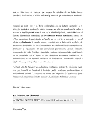 cual es vista como un fenómeno que amenaza la estabilidad de las familias futuras,
cambiando drásticamente el modelo tradicional y natural en que están formadas las mismas.
Teniendo en cuenta esto y las demás problemáticas que se pudieran desprender de la
adopción igualitaria a continuación quisiera proponer una solución para el caso la cual sería
someter a votación por referendo el tema de la adopción Igualitaria, esto remitiéndonos al
derecho constitucional contemplado en la Constitución Política Colombiana: artículo 103
: “Son mecanismos de participación del pueblo en ejercicio de su soberanía: el voto, el
plebiscito, el referendo, la consulta popular, el cabildo abierto, la iniciativa legislativa y la
revocatoria del mandato. La ley los reglamentará. El Estado contribuirá a la organización,
promoción y capacitación de las asociaciones profesionales, cívicas, sindicales,
comunitarias, juveniles, benéficas o de utilidad común no gubernamentales, sin detrimento
de su autonomía con el objeto de que constituyan mecanismos democráticos de
representación en las diferentes instancias de participación, concertación, control y
vigilancia de la gestión pública que se establezcan”.
“Artículo 104. El Presidente de la República, con la firma de todos los ministros y previo
concepto favorable del Senado de la República, podrá consultar al pueblo decisiones de
trascendencia nacional. La decisión del pueblo será obligatoria. La consulta no podrá
realizarse en concurrencia con otra elección”. (Constitución Política de Colombia)
Gracias y estaré atento.
Re: Evaluación final Momento 5
de EDWIN ALEXANDER MARTINEZ - jueves, 26 de noviembre de 2015, 16:12
Compañera Yury,
 