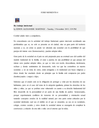 FORO MOMENTO 4
Re: trabajo intelectual
by EDWIN ALEXANDER MARTINEZ - Tuesday, 3 November 2015, 3:39 PM
Cordial saludo tutor y compañeros,
En concordancia con la actividad del trabajo Intelectual, quiero intervenir socializando una
problemática que se, no solo se presenta en mi ciudad, sino en gran parte del territorio
nacional, y es, en cómo se puede ver afectada una sociedad con la posibilidad de que
parejas del mismo sexo (homosexuales), puedan adoptar niños.
Gran parte de la sociedad en el país no está preparada para un eventual caso del cambio del
modelo tradicional de la familia, al estar a puertas de una posibilidad en que parejas del
mismo sexo puedan adoptar niños, ya que es visto con recelo, desconfianza, intolerancia,
rechazo y demás sentimientos de desacuerdo, toda vez que las costumbres en nuestra
sociedad, y en un tema de estos, están arraigadas a lo tradicional con bases religiosas y
éticas donde fue enseñado desde un principio que la familia está compuesta por padre
(hombre),madre ( mujer) e hijos.
Sabemos que el estado está en la obligación de proteger y velar por los derechos de sus
habitantes, pero en el caso del tema de la adopción igualitaria, priman los derechos de los
niños y niñas, ya que se podrían estar vulnerando en cuanto a su derecho fundamental del
libre desarrollo de la personalidad al ser parte de una familia de padres homosexuales,
porque experimentaría conflictos de trastorno de su personalidad y orientación sexual
teniendo conceptos errados de la realidad natural; por otra parte serian criticados por la
sociedad intolerante cual sea el ámbito en el que se encuentre, ya sea en su vecindario,
colegio, eventos sociales y otros donde la sociedad misma se encargaría de complicar la
convivencia y relación de este niño o niña con el entorno que la rodea.
 