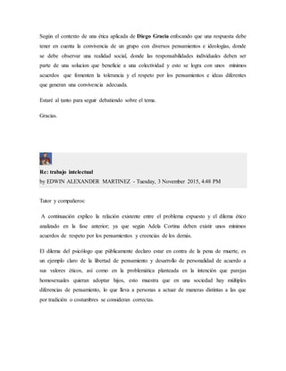Según el contexto de una ética aplicada de Diego Gracia enfocando que una respuesta debe
tener en cuenta la convivencia de un grupo con diversos pensamientos e ideologías, donde
se debe observar una realidad social, donde las responsabilidades individuales deben ser
parte de una solucion que beneficie a una colectividad y esto se logra con unos mínimos
acuerdos que fomenten la tolerancia y el respeto por los pensamientos e ideas diferentes
que generan una convivencia adecuada.
Estaré al tanto para seguir debatiendo sobre el tema.
Gracias.
Re: trabajo intelectual
by EDWIN ALEXANDER MARTINEZ - Tuesday, 3 November 2015, 4:48 PM
Tutor y compañeros:
A continuación explico la relación existente entre el problema expuesto y el dilema ético
analizado en la fase anterior; ya que según Adela Cortina deben existir unos mínimos
acuerdos de respeto por los pensamientos y creencias de los demás.
El dilema del psicólogo que públicamente declaro estar en contra de la pena de muerte, es
un ejemplo claro de la libertad de pensamiento y desarrollo de personalidad de acuerdo a
sus valores éticos, así como en la problemática planteada en la intención que parejas
homosexuales quieran adoptar hijos, esto muestra que en una sociedad hay múltiples
diferencias de pensamiento, lo que lleva a personas a actuar de maneras distintas a las que
por tradición o costumbres se consideran correctas.
 