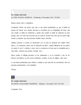 Re: trabajo intelectual
by YURI TATIANA HUERTAS - Wednesday, 4 November 2015, 7:59 PM
Buenas noches tutor y compañeros
Compañero Edwin, me parece que esta es una buena problemática ya que al hablar de
parejas del mismo sexo muchas personas se asombran por la complejidad del tema, más
aun cuando se habla de matrimonio y mucho más cuando se habla de adopción en estas
parejas, pero así como hay personas que no están de acuerdo hay otras que les parece algo
normal y exclaman que estas personas también tienen derechos.
Algunas personas se ponen en desacuerdo con el tema de adopción por simple "ética"
dicen, y se cuestionan ¿cómo será la educación del niño?, ¿tendrá influencias de sus padres
en cuanto el sexo? y muchas y otras, otros se sostienen en el trato que la comunidad para a
estos niños, sabemos que estamos viviendo una e
Época donde el bullying prevalece en las instituciones y en la sociedad y uno de los
factores que influyen en esto son las tendencias sexuales, la raza, la religión, entre otras.
es una buena problemática para debatir y estudiar ya que cada día nos encontramos más con
personas pertenecientes a la comunidad.
Gracias.
Re: trabajo intelectual
By EDWIN ALEXANDER MARTINEZ - Thursday, 5 November 2015, 9:36 AM
Compañera Yuri,
 