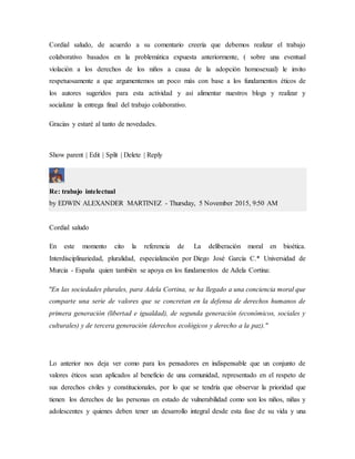 Cordial saludo, de acuerdo a su comentario creería que debemos realizar el trabajo
colaborativo basados en la problemática expuesta anteriormente, ( sobre una eventual
violación a los derechos de los niños a causa de la adopción homosexual) le invito
respetuosamente a que argumentemos un poco más con base a los fundamentos éticos de
los autores sugeridos para esta actividad y así alimentar nuestros blogs y realizar y
socializar la entrega final del trabajo colaborativo.
Gracias y estaré al tanto de novedades.
Show parent | Edit | Split | Delete | Reply
Re: trabajo intelectual
by EDWIN ALEXANDER MARTINEZ - Thursday, 5 November 2015, 9:50 AM
Cordial saludo
En este momento cito la referencia de La deliberación moral en bioética.
Interdisciplinariedad, pluralidad, especialización por Diego José García C.* Universidad de
Murcia - España quien también se apoya en los fundamentos de Adela Cortina:
"En las sociedades plurales, para Adela Cortina, se ha llegado a una conciencia moral que
comparte una serie de valores que se concretan en la defensa de derechos humanos de
primera generación (libertad e igualdad), de segunda generación (económicos, sociales y
culturales) y de tercera generación (derechos ecológicos y derecho a la paz)."
Lo anterior nos deja ver como para los pensadores en indispensable que un conjunto de
valores éticos sean aplicados al beneficio de una comunidad, representado en el respeto de
sus derechos civiles y constitucionales, por lo que se tendría que observar la prioridad que
tienen los derechos de las personas en estado de vulnerabilidad como son los niños, niñas y
adolescentes y quienes deben tener un desarrollo integral desde esta fase de su vida y una
 