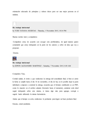 orientación adecuada de principios y valores éticos para ser una mejor persona en el
mañana.
Re: trabajo intelectual
by YURI TATIANA HUERTAS - Thursday, 5 November 2015, 10:14 PM
Buenas noches tutor y compañeros
Compañero estoy de acuerdo con escoger esta problemática, de igual manera quiero
comentarle que estoy trabajando en la parte de los autores y sobre mi idea que voy a
proponer.
Gracias.
Re: trabajo intelectual
by EDWIN ALEXANDER MARTINEZ - Saturday, 7 November 2015, 8:38 AM
Compañera Yury,
Cordial saludo, le invito a que realicemos la entrega del consolidado final, si bien es cierto
la fecha se amplió hasta el día 10 de noviembre, el día de hoy en lo posible dejar tu parte
individual y empezar a construir la entrega, recuerda que el formato establecido es en PDF,
como lo muestro en el archivo adjunto (borrador hasta el momento), asimismo sería ideal
seguir trabajando sobre este mismo, si tienes algo más para agregar, corregir o
sugerir hazlo utilizando la misma herramienta.
Animo que el tiempo es corto, realicemos lo pertinente para lograr un buen producto final.
Gracias, estaré pendiente.
 