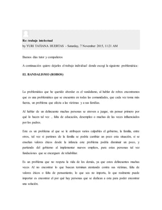 Re: trabajo intelectual
by YURI TATIANA HUERTAS - Saturday, 7 November 2015, 11:21 AM
Buenos días tutor y compañeros
A continuación quiero dejarles el trabajo individual donde escogí la siguiente problemática:
EL BANDALISMO (ROBOS)
La problemática que he querido abordar es el vandalismo, al hablar de robos encontramos
que es una problemática que se encuentra en todas las comunidades, que cada vez toma más
fuerza, un problema que afecta a las víctimas y a sus familias.
Al hablar de un delincuente muchas personas se atreven a juzgar, sin pensar primero por
qué lo hacen tal vez , falta de educación, desempleo o muchas de las veces influenciados
por los padres.
Este es un problema al que se le atribuyen varios culpables el gobierno, la familia, entre
otros, tal vez si partimos de la familia se podría cambiar un poco esta situación, si se
enseñan valores éticos desde la infancia este problema podría disminuir un poco, y
partiendo del gobierno al implementar nuevos empleos, para estas personas tal vez
fundaciones que se encarguen de rehabilitar.
Es un problema que no respeta la vida de los demás, ya que estos delincuentes muchas
veces Al no encontrar lo que buscan terminan atentando contra sus víctimas, falta de
valores éticos o falta de pensamiento, lo que sea no importa, lo que realmente puede
importar es encontrar el por qué hay personas que se dedican a esta para poder encontrar
una solución.
 
