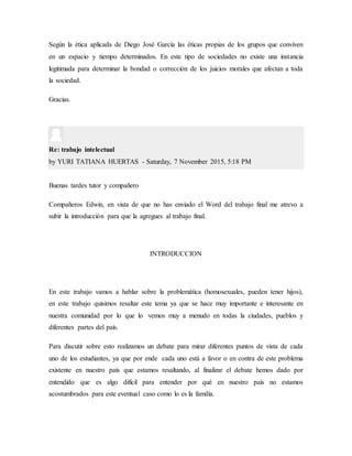 Según la ética aplicada de Diego José García las éticas propias de los grupos que conviven
en un espacio y tiempo determinados. En este tipo de sociedades no existe una instancia
legitimada para determinar la bondad o corrección de los juicios morales que afectan a toda
la sociedad.
Gracias.
Re: trabajo intelectual
by YURI TATIANA HUERTAS - Saturday, 7 November 2015, 5:18 PM
Buenas tardes tutor y compañero
Compañeros Edwin, en vista de que no has enviado el Word del trabajo final me atrevo a
subir la introducción para que la agregues al trabajo final.
INTRODUCCION
En este trabajo vamos a hablar sobre la problemática (homosexuales, pueden tener hijos),
en este trabajo quisimos resaltar este tema ya que se hace muy importante e interesante en
nuestra comunidad por lo que lo vemos muy a menudo en todas la ciudades, pueblos y
diferentes partes del país.
Para discutir sobre esto realizamos un debate para mirar diferentes puntos de vista de cada
uno de los estudiantes, ya que por ende cada uno está a favor o en contra de este problema
existente en nuestro país que estamos resaltando, al finalizar el debate hemos dado por
entendido que es algo difícil para entender por qué en nuestro país no estamos
acostumbrados para este eventual caso como lo es la familia.
 