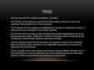 TIPOS
• Hay tres tipos de foros: públicos, protegidos, y privados:
• Foro Público: El foro público es aquél donde todos pueden participar sin tener que
registrase. Todos pueden leer y enviar mensajes.
• Foro Protegido: El foro protegido es inalterable para usuarios no registrados. Es decir, si
usted quiere enviar mensajes, primero debe registrase.
• Foro Privado: El foro privado es solo accesible para usuarios registrados en uno de los
siguientes grupos: admin, moderador, y miembro. Para tener acceso a este tipo de foro,
no obstante, el administrador debe aun permitirle la entrada.
• Además, también existen foros de discusión, son espacios virtuales en él se debaten
ideas y se aclaran dudas, además en él se desarrollan argumentos y se confirma la
adquisición de conocimientos.
• El foro se puede utilizar para cualquier actividad que requiera debate, discusión, etc. Lo
más importante en su uso es especificar con mucha claridad para qué se utiliza cada
espacio y moderar correctamente las dinámicas de comunicación.
 