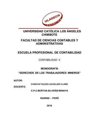 UNIVERSIDAD CATÓLICA LOS ÁNGELES
CHIMBOTE
FACULTAD DE CIENCIAS CONTABLES Y
ADMINISTRATIVAS
ESCUELA PROFESIONAL DE CONTABILIDAD
CONTABILIDAD II
MONOGRAFÍA
“DERECHOS DE LOS TRABAJADORES MINEROS”
AUTOR:
CHINCHA TOLEDO JACKELINE CLARIE
DOCENTE:
C.P.C BERTHA SILVERIO MINAYA
HUARAZ – PERÚ
2016
 