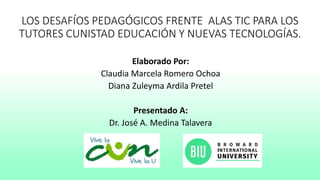 LOS DESAFÍOS PEDAGÓGICOS FRENTE ALAS TIC PARA LOS
TUTORES CUNISTAD EDUCACIÓN Y NUEVAS TECNOLOGÍAS.
Elaborado Por:
Claudia Marcela Romero Ochoa
Diana Zuleyma Ardila Pretel
Presentado A:
Dr. José A. Medina Talavera
 