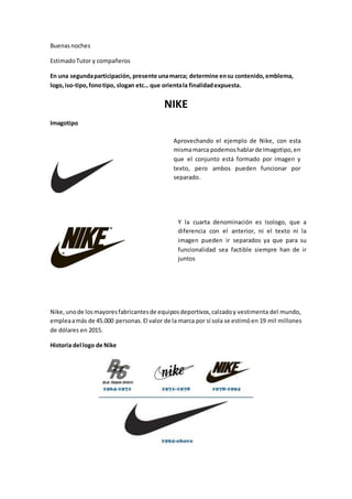 Buenasnoches
EstimadoTutor y compañeros
En una segundaparticipación, presente unamarca; determine ensu contenido,emblema,
logo,iso-tipo,fonotipo, slogan etc… que orientala finalidadexpuesta.
NIKE
Imagotipo
Nike,unode losmayoresfabricantesde equiposdeportivos,calzadoy vestimenta del mundo,
empleaamás de 45.000 personas.El valor de la marca por sí sola se estimóen 19 mil millones
de dólares en 2015.
Historia del logo de Nike
Aprovechando el ejemplo de Nike, con esta
mismamarca podemoshablarde Imagotipo,en
que el conjunto está formado por imagen y
texto, pero ambos pueden funcionar por
separado.
Y la cuarta denominación es Isologo, que a
diferencia con el anterior, ni el texto ni la
imagen pueden ir separados ya que para su
funcionalidad sea factible siempre han de ir
juntos
 