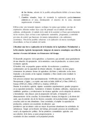 de las tierras, además de la posible sobrepoblación debido a la nueva fuente
de trabajo.
7. Cambios visuales, luego de terminada la explotación quedan inmensos
cráteres en el área, disminuyendo el atractivo de la zona, afectando
negativamente el turismo.
C)Para evitar este tremendo impacto ecológico los países que realizan este tipo de
explotación deberían realizar leyes cuyo fin principal sea el cuidado del medio
ambiente, privilegiando el cuidado de la salud de la sociedad y el buen aprovechamiento
de los recursos, leyes en base a una explotación sustentable, programada y controlada
por entes de control que funcionen de manera independiente a las ambiciones
económicas. Otra de las posibles soluciones es la aplicación de nuevas tecnologías
desarrolladas en base al cuidado del medio.
2-Realizar una breve explicación de la Evolución de la Agricultura Preindustrial a
la Revolución Agrícola incorporando imágenes de manera cronológica con el fin de
mostrar el avance del mismo en el transcurso del tiempo.
El desarrollo progresivo de la agricultura y el pastoreo, que permitió pasar gradualmente
de una situación de apropiación de la naturaleza a una de producción, se conoce como
revolución agrícola.
El hombre vivía en pequeños grupos móviles de recolectores y cazadores,
condicionados por la capacidad de obtener alimento. En algunos de estos grupos
comenzaron las primeras formas de agricultura (de frutos y tubérculos en las áreas
tropicales y de cereales en las regiones templadas y frías) dando como resultado la
sedentarización.
Este proceso comenzó hace aproximadamente 10.000 años entre los pueblos de la
Mesopotamia y Egipto, y se repitió más tarde en India (6000 aC), China (5000 aC),
Europa (4500 aC), África (3000 aC) y América (2500 aC).
Durante la revolución agrícola, algunas sociedades experimentaron grandes progresos
en su capacidad productiva. Aumentaron el número de plantas cultivadas, mejoraron sus
cualidades genéticas y revolucionaron las técnicas agrícolas con la adopción de métodos
y herramientas más eficaces para la preparación del suelo, el transporte y el
almacenamiento de las cosechas. Se desarrollaron técnicas de irrigación y de abono del
suelo, que al controlar dos de los factores esenciales de la productividad, aseguraron
cosechas cada vez más abundantes. Estas sociedades, al ampliar la capacidad de
producción, contaron con excedentes de alimentos que
permitieron que un número cada vez mayor de personas abandonara las actividades de
subsistencia. Surgió así la división del trabajo, provocando procesos de estratificación
social y de organización política. De las primitivas comunidades agrícolas con
uso colectivo de la tierra, se pasó, progresivamente, a
sociedades de clase asentadas en la propiedad privada.
 