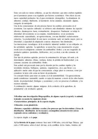 Estas son cada vez menos solidarias, ya que las relaciones que antes estaban reguladas
por el parentesco pasan a ser reguladas por factores económicos. Otro efecto de esta
nueva capacidad productiva fue el gran crecimiento demográfico. La abundancia de
alimentos condujo, finalmente, al nacimiento de las ciudades, alcanzando algunas,
categoría de metrópolis.
Una de las consecuencias de este proceso fueron los cambios provocados en el
ecosistema. Las especies cultivadas se volvieron más abundantes mientras las especies
silvestres disminuyeron hasta, eventualmente, desaparecer. Finalmente se redujo la
diversidad del ecosistema en su conjunto, transformándose en un ecosistema
relativamente especializado, un agroecosistema, con una finalidad exclusivamente
extractiva. La productividad de este nuevo ecosistema suele ser mucho mayor, pero su
diversidad y capacidad de adaptación a nuevas situaciones han disminuido.
Las innovaciones tecnológicas de la revolución industrial también se ven reflejadas en
las actividades agrícolas. La agricultura se asocia hoy a una mecanización en gran
escala (con el consiguiente consumo de combustibles fósiles) y un uso exagerado de
productos químicos (pesticidas, fertilizantes, etc.); es decir, a un alto consumo de
energía.
Este tipo de prácticas agrícolas provoca la contaminación del agua, del suelo y de
determinados alimentos (frutas, verduras, leche), la pérdida de biodiversidad y un
consumo creciente de combustibles fósiles.
Esta actitud está provocada tanto por la obsesión por los cambios rápidos y las
novedades (técnicas, biológicas, químicas, organizativas, etc.), que llevan a su
aplicación mucho antes de que las consecuencias a largo plazo se conozcan, como por
considerar la tierra sólo como un factor de producción.
Un concepto básico para tener en cuenta es el de sustentabilidad. Un agroecosistema
puede considerarse sustentable cuando es capaz de mantener a través de los años buenos
niveles de productividad (biológica y económica) y a la vez preservar el ambiente y los
recursos naturales.
A continuación muestro algunas imágenes de la evolución de la agricultura de
preindustrial a la revolución agrícola
3-Realizar una investigación Biogeográfica, de alguna especie (vegetal y /o animal)
teniendo en cuenta los siguientes ítems:
-Características principales de la especie elegida.
-Ubicación en un planisferio.
-Patrones espaciales a distintas escalas y los procesos que los determinan (Áreas de
distribución- distribución de los taxones- cosmopolitas-circunterrestres-áreas
regionales-áreas endémicas y residuales).
La especie elegida es la papa
A) La historia de la papa comienza hace unos 8 000 años, cerca del lago Titicaca, que
está a 3 800 metros sobre el nivel del mar, en la cordillera de los Andes, América del
 