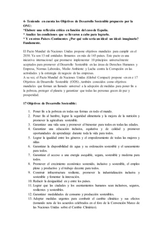 4- Teniendo en cuenta los Objetivos de Desarrollo Sostenible propuesto por la
ONU:
*Elabore una reflexión crítica en función del caso de España.
* Analice las condiciones que se llevaron a cabo para lograrlo.
* Y en otras Países- Continentes ¿Por qué solo sería un ideal un ideal- imaginario?
Fundamente.
El Pacto Mundial de Naciones Unidas propone objetivos mundiales para cumplir en el
2030. Ya son 13 mil entidades firmantes en más de 145 países. Este pacto es una
iniciativa internacional que promueve implementar 10 principios universalmente
aceptados para promover el Desarrollo Sostenible en las áreas de Derechos Humanos y
Empresa, Normas Laborales, Medio Ambiente y Lucha contra la Corrupción en las
actividades y la estrategia de negocio de las empresas.
A su vez, el Pacto Mundial de Naciones Unidas (Global Compact) propone -en en e 17
Objetivos de Desarrollo Sostenible (ODS) , también conocidos como objetivos
mundiales que forman un llamado universal a la adopción de medidas para poner fin a
la pobreza, proteger el planeta y garantizar que todas las personas gocen de paz y
prosperidad.
17 Objetivos de Desarrollo Sostenible:
1. Poner fin a la pobreza en todas sus formas en todo el mundo.
2. Poner fin al hambre, lograr la seguridad alimentaria y la mejora de la nutrición y
promover la agricultura sostenible.
3. Garantizar una vida sana y promover el bienestar para todos en todas las edades.
4. Garantizar una educación inclusiva, equitativa y de calidad y promover
oportunidades de aprendizaje durante toda la vida para todos.
5. Lograr la igualdad entre los géneros y el empoderamiento de todas las mujeres y
niñas
6. Garantizar la disponibilidad de agua y su ordenación sostenible y el saneamiento
para todos.
7. Garantizar el acceso a una energía asequible, segura, sostenible y moderna para
todos.
8. Promover el crecimiento económico sostenido, inclusivo y sostenible, el empleo
pleno y productivo y el trabajo decente para todos.
9. Construir infraestructura resiliente, promover la industrialización inclusiva y
sostenible y fomentar la innovación.
10. Reducir la desigualdad en y entre los países.
11. Lograr que las ciudades y los asentamientos humanos sean inclusivos, seguros,
resilientes y sostenibles.
12. Garantizar modalidades de consumo y producción sostenibles.
13. Adoptar medidas urgentes para combatir el cambio climático y sus efectos
(tomando nota de los acuerdos celebrados en el foro de la Convención Marco de
las Naciones Unidas sobre el Cambio Climático).
 
