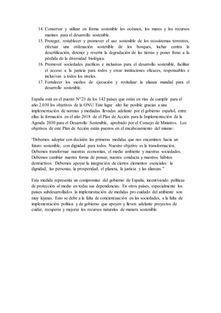 14. Conservar y utilizar en forma sostenible los océanos, los mares y los recursos
marinos para el desarrollo sostenible.
15. Proteger, restablecer y promover el uso sostenible de los ecosistemas terrestres,
efectuar una ordenación sostenible de los bosques, luchar contra la
desertificación, detener y revertir la degradación de las tierras y poner freno a la
pérdida de la diversidad biológica.
16. Promover sociedades pacíficas e inclusivas para el desarrollo sostenible, facilitar
el acceso a la justicia para todos y crear instituciones eficaces, responsables e
inclusivas a todos los niveles.
17. Fortalecer los medios de ejecución y revitalizar la alianza mundial para el
desarrollo sostenible.
España está en el puesto Nº 21 de los 142 países que están en vías de cumplir para el
año 2.030 los objetivos de la ONU. Este lugar alto fue posible gracias a una
implementación de normas y mediadas llevadas adelante por el gobierno español, entre
ellas la formación en el año 2018 de el Plan de Acción para la Implementación de la
Agenda 2030 para el Desarrollo Sostenible, aprobado por el Consejo de Ministros. Los
objetivos de este Plan de Acción están puestos en el encabezamiento del mismo:
“Debemos adoptar con decisión las primeras medidas que nos encaminen hacia un
futuro sostenible, con dignidad para todos. Nuestro objetivo es la transformación.
Debemos transformar nuestras economías, el medio ambiente y nuestras sociedades.
Debemos cambiar nuestra forma de pensar, nuestra conducta y nuestros hábitos
destructivos. Debemos apoyar la integración de ciertos elementos esenciales: la
dignidad, las personas, la prosperidad, el planeta, la justicia y las alianzas.”
Esta medida representa un compromiso del gobierno de España, incentivando políticas
de protección al medio en todas sus dependencias. En otros países, especialmente los
países subdesarrollados la implementación de medidas pro cuidado del ambiente son
muy lejanas. Esto se debe a la falta de concientización en las sociedades, a la falta de
implementación política y de gobierno que apoyen y lleven adelante proyectos de
cuidar, recuperar y mejorar los recursos naturales de manera sostenible.
 