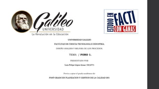 UNIVERSIDAD GALILEO
FACULTAD DE CIENCIA TECNOLOGIA E INDUSTRIA.
DISEÑO ANALISIS Y MEJORA DE LOS PROCESOS.
TEMA / FORO 1.
PRESENTADO POR:
Luis Felipe López Areas / 0512771
Previo a optar el grado académico de:
POST-GRADO EN PLANEACION Y GESTION DE LA CALIDAD ISO.
 