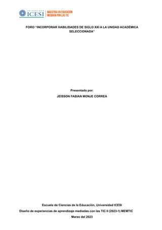 FORO “INCORPORAR HABILIDADES DE SIGLO XXI A LA UNIDAD ACADÉMICA
SELECCIONADA”
Presentado por:
JEISSON FABIAN MONJE CORREA
Escuela de Ciencias de la Educación, Universidad ICESI
Diseño de experiencias de aprendizaje mediadas con las TIC II (2023-1) MEMTIC
Marzo del 2023
 