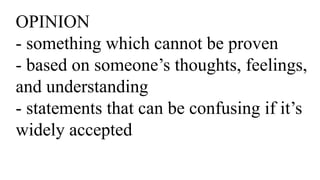 OPINION
- something which cannot be proven
- based on someone’s thoughts, feelings,
and understanding
- statements that can be confusing if it’s
widely accepted
