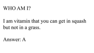WHO AM I?
I am vitamin that you can get in squash
but not in a grass.
Answer: A
 