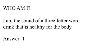 WHO AM I?
I am the sound of a three-letter word
drink that is healthy for the body.
Answer: T
 