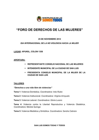 “FORO DE DERECHOS DE LAS MUJERES”

                            25 DE NOVIEMBRE 2012

       DIA INTERNACIONAL DE LA NO VIOLENCIA HACIA LA MUJER



LUGAR: APUNSL, COLON 1358



APERTURA:

                REPRESENTANTE CONSEJO NACIONAL DE LAS MUJERES

                INTENDENTE MUNICIPAL DE LA CIUDAD DE SAN LUIS

                PRESIDENTA CONSEJO MUNICIPAL DE LA MUJER DE LA
                CIUDAD DE SAN LUIS



TALLERES

“Derechos a una vida libre de violencias”

Tema 1: Violencia Doméstica. Coordinadora: Inés Rubio

Tema 2: Violencia Institucional. Coordinadora: Virginia Arroyuelo

Tema 3: Violencia Laboral. Coordinadora: Gloria Lucero

Tema 4: Violencia contra la Libertad Reproductiva y Violencia Obstétrica.
Coordinadora: Mariela Quiroga

Tema 5: Violencia Mediática y Simbólica. Coordinadora: Sandra Cabrera




                       SAN LUIS SOMOS TODAS Y TODOS
 