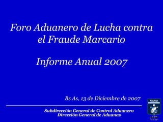 Subdirección General de Control Aduanero Dirección General de Aduanas Bs As, 13 de Diciembre de 2007 Foro Aduanero de Lucha contra el Fraude Marcario Informe Anual 2007 
