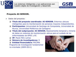  Datos del proyecto:
 Título del proyecto coordinado: AI-SENIOR. Entornos ubicuos
inteligentes para la monitorización de personas mayores independientes.
 Participantes: Universidad de Santiago de Compostela, Universidad de
Murcia, Universidad Politécnica de Cartagena
 Título del subproyecto: AI-SENIOR. Razonamiento temporal y minería
de datos en sistemas de monitorización ubicua para el cuidado de las
enfermedades de EPOC y EC
 IP: Paulo Félix Lamas
 Número de investigadores: 9
 Entidad financiadora: MICINN.
Programa de investigación fundamental
no orientada (2009-2011)
Proyecto AI-SENIOR.
Los sistemas inteligentes y sus aplicaciones son
nuestro objeto de investigación y desarrollo
 