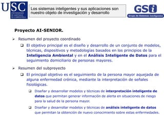  Resumen del proyecto coordinado
 El objetivo principal es el diseño y desarrollo de un conjunto de modelos,
técnicas, dispositivos y metodologías basados en los principios de la
Inteligencia Ambiental y en el Análisis Inteligente de Datos para el
seguimiento domiciliario de personas mayores.
 Resumen del subproyecto
 El principal objetivo es el seguimiento de la persona mayor aquejada de
alguna enfermedad crónica, mediante la interpretación de señales
fisiológicas.
 Diseñar y desarrollar modelos y técnicas de interpretación inteligente de
datos que permitan generar información de alerta en situaciones de riesgo
para la salud de la persona mayor.
 Diseñar y desarrollar modelos y técnicas de análisis inteligente de datos
que permitan la obtención de nuevo conocimiento sobre estas enfermedades.
Proyecto AI-SENIOR.
Los sistemas inteligentes y sus aplicaciones son
nuestro objeto de investigación y desarrollo
 