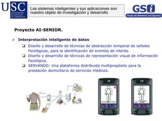  Interpretación inteligente de datos
 Diseño y desarrollo de técnicas de abstracción temporal de señales
fisiológicas, para la identificación de eventos de interés.
 Diseño y desarrollo de técnicas de representación visual de información
fisiológica.
 SERVANDO: Una plataforma distribuida multipropósito para la
prestación domiciliaria de servicios médicos.
Proyecto AI-SENIOR.
Los sistemas inteligentes y sus aplicaciones son
nuestro objeto de investigación y desarrollo
 