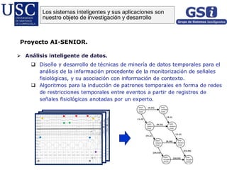  Análisis inteligente de datos.
 Diseño y desarrollo de técnicas de minería de datos temporales para el
análisis de la información procedente de la monitorización de señales
fisiológicas, y su asociación con información de contexto.
 Algoritmos para la inducción de patrones temporales en forma de redes
de restricciones temporales entre eventos a partir de registros de
señales fisiológicas anotadas por un experto.
Proyecto AI-SENIOR.
Los sistemas inteligentes y sus aplicaciones son
nuestro objeto de investigación y desarrollo
 