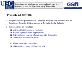 Seguimiento de pacientes del Complejo Hospitalario Universitario de
Santiago: Servicio de Neumología y Servicio de Cardiología.
 Publicaciones en revistas:
 Artificial Intelligence in Medicine
 Expert Systems with Applications
 International Journal of Approximate Reasoning
 Journal of Medical Systems
 Congresos más relevantes:
 IEEE-EMBS, IPMU, IEEE-WISP, MIE
Proyecto AI-SENIOR.
Los sistemas inteligentes y sus aplicaciones son
nuestro objeto de investigación y desarrollo
 