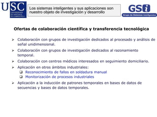  Colaboración con grupos de investigación dedicados al procesado y análisis de
señal unidimensional.
 Colaboración con grupos de investigación dedicados al razonamiento
temporal.
 Colaboración con centros médicos interesados en seguimiento domiciliario.
 Aplicación en otros ámbitos industriales:
 Reconocimiento de fallos en soldadura manual
 Monitorización de procesos industriales
 Aplicación a la inducción de patrones temporales en bases de datos de
secuencias y bases de datos temporales.
Ofertas de colaboración científica y transferencia tecnológica
Los sistemas inteligentes y sus aplicaciones son
nuestro objeto de investigación y desarrollo
 