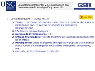  Datos del proyecto: TIN2009-07737
 Título: : ENTORNO DE CONTROL INTELIGENTE Y DISTRIBUIDO PARA EL
DESPLIEGUE FACIL Y RAPIDO DE ROBOTS EN ENTORNOS
DESCONOCIDOS
 IP: Roberto Iglesias Rodríguez
 Número de investigadores: 14
 Entidad financiadora: MICINN. Programa de Investigación fundamental
no orientada
 Participantes: Grupo de sistemas Inteligentes y grupo de visión artificial
(USC), Centro de Investigación en Sistemas Inteligentes, Londonderry,
(UK)
 Ejecución: 01/01/2010 hasta 31/12/2012
Los sistemas inteligentes y sus aplicaciones son
nuestro objeto de investigación y desarrollo
 