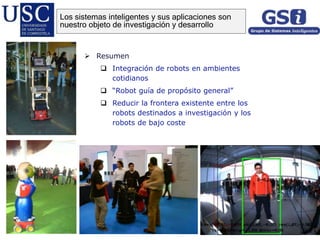  Resumen
 Integración de robots en ambientes
cotidianos
 “Robot guía de propósito general”
 Reducir la frontera existente entre los
robots destinados a investigación y los
robots de bajo coste
Los sistemas inteligentes y sus aplicaciones son
nuestro objeto de investigación y desarrollo
 