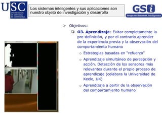  Objetivos:
 O3. Aprendizaje: Evitar completamente la
pre-definición, y por el contrario aprender
de la experiencia previa y la observación del
comportamiento humano
o Estrategias basadas en “refuerzo”
o Aprendizaje simultáneo de percepción y
acción. Detección de los sensores más
relevantes durante el propio proceso de
aprendizaje (colabora la Universidad de
Keele, UK)
o Aprendizaje a partir de la observación
del comportamiento humano
Los sistemas inteligentes y sus aplicaciones son
nuestro objeto de investigación y desarrollo
 