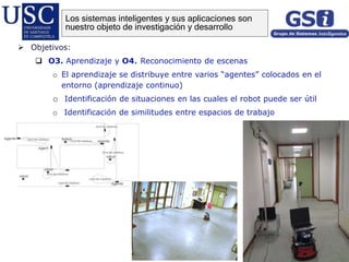  Objetivos:
 O3. Aprendizaje y O4. Reconocimiento de escenas
o El aprendizaje se distribuye entre varios “agentes” colocados en el
entorno (aprendizaje continuo)
o Identificación de situaciones en las cuales el robot puede ser útil
o Identificación de similitudes entre espacios de trabajo
Los sistemas inteligentes y sus aplicaciones son
nuestro objeto de investigación y desarrollo
 