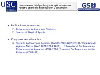  Publicaciones en revistas:
 Robotics and Autonomous Systems
 Journal of Physical Agents
 Congresos mas relevantes:
 Towards Autonomous Robotics (TAROS 2008,2009,2010), Workshop de
Agentes Físicos (WAF 2008,2009,2010), , International Conference on
Robotics and Automation -ICRA 2008, European Conference on Mobile
Robotics (ECMR 09).
Los sistemas inteligentes y sus aplicaciones son
nuestro objeto de investigación y desarrollo
 