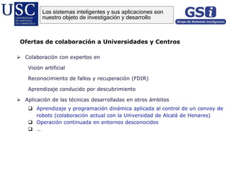 Colaboración con expertos en
Visión artificial
Reconocimiento de fallos y recuperación (FDIR)
Aprendizaje conducido por descubrimiento
 Aplicación de las técnicas desarrolladas en otros ámbitos
 Aprendizaje y programación dinámica aplicada al control de un convoy de
robots (colaboración actual con la Universidad de Alcalá de Henares)
 Operación continuada en entornos desconocidos
 …
Ofertas de colaboración a Universidades y Centros
Los sistemas inteligentes y sus aplicaciones son
nuestro objeto de investigación y desarrollo
 