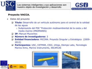  Datos del proyecto
 Título: Desarrollo de un vehículo autónomo para el control de la calidad
de las aguas
o Subproyecto del PSE “Protección medioambiental de la costa y del
medio marino (PROMARES)
 IP: Manuel Mucientes
 Número de investigadores: 3
 Entidad financiadora: MICINN. Proyecto Singular y Estratégico (2009-
2012)
 Participantes: USC, CETMAR, CSIC, UVigo, Elempo Labs, Tecnología
Marina Ximo, Marine Instruments, INCAPLAS
Proyecto VACCA.
Los sistemas inteligentes y sus aplicaciones son
nuestro objeto de investigación y desarrollo
 