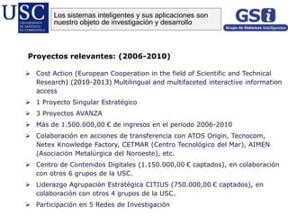 Proyectos relevantes: (2006-2010)
 Cost Action (European Cooperation in the field of Scientific and Technical
Research) (2010-2013) Multilingual and multifaceted interactive information
access
 1 Proyecto Singular Estratégico
 3 Proyectos AVANZA
 Más de 1.500.000,00 € de ingresos en el periodo 2006-2010
 Colaboración en acciones de transferencia con ATOS Origin, Tecnocom,
Netex Knowledge Factory, CETMAR (Centro Tecnológico del Mar), AIMEN
(Asociación Metalúrgica del Noroeste), etc.
 Centro de Contenidos Digitales (1.150.000,00 € captados), en colaboración
con otros 6 grupos de la USC.
 Liderazgo Agrupación Estratégica CITIUS (750.000,00 € captados), en
colaboración con otros 4 grupos de la USC.
 Participación en 5 Redes de Investigación
Los sistemas inteligentes y sus aplicaciones son
nuestro objeto de investigación y desarrollo
 